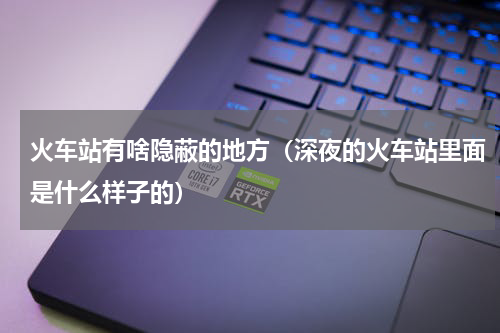 火车站有啥隐蔽的地方（深夜的火车站里面是什么样子的）