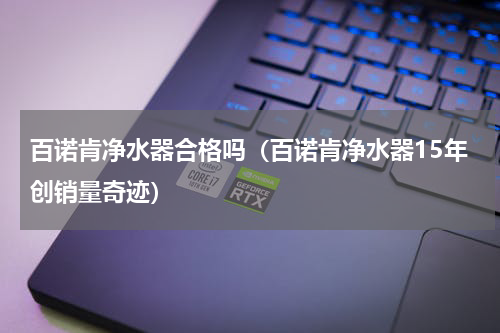 百诺肯净水器合格吗（百诺肯净水器15年创销量奇迹）