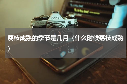 荔枝成熟的季节是几月（什么时候荔枝成熟）