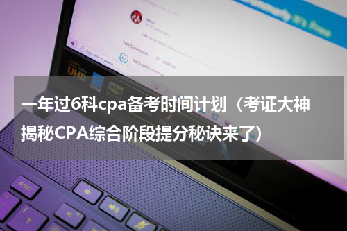 一年过6科cpa备考时间计划（考证大神揭秘CPA综合阶段提分秘诀来了）