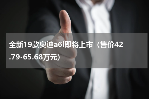 全新19款奥迪a6l即将上市（售价42.79-65.68万元）