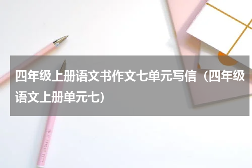 四年级上册语文书作文七单元写信（四年级语文上册单元七）