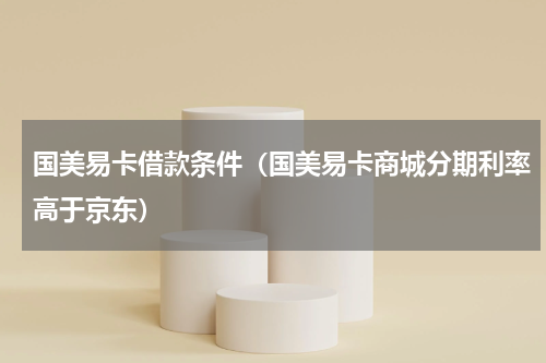 国美易卡借款条件（国美易卡商城分期利率高于京东）