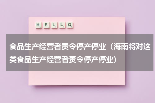 食品生产经营者责令停产停业（海南将对这类食品生产经营者责令停产停业）
