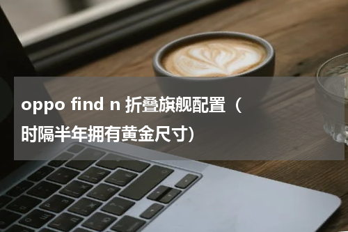 oppo find n 折叠旗舰配置（时隔半年拥有黄金尺寸）