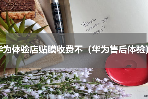 华为体验店贴膜收费不（华为售后体验）