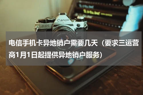 电信手机卡异地销户需要几天（要求三运营商1月1日起提供异地销户服务）