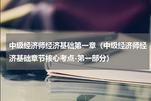 中级经济师经济基础第一章（中级经济师经济基础章节核心考点-第一部分）