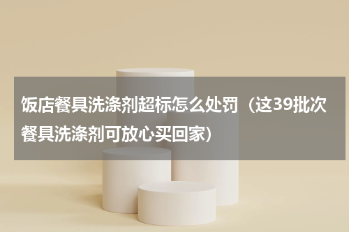饭店餐具洗涤剂超标怎么处罚（这39批次餐具洗涤剂可放心买回家）