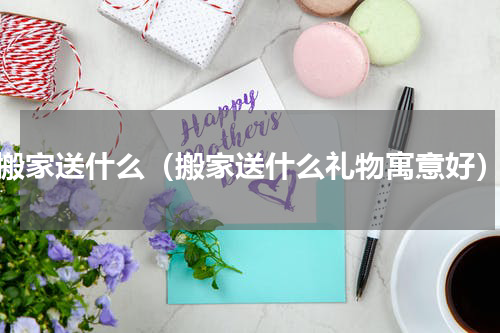 搬家送什么（搬家送什么礼物寓意好）