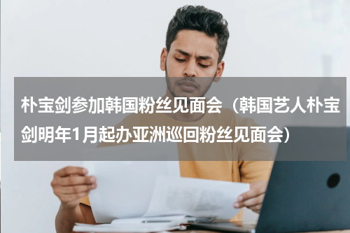 朴宝剑参加韩国粉丝见面会（韩国艺人朴宝剑明年1月起办亚洲巡回粉丝见面会）
