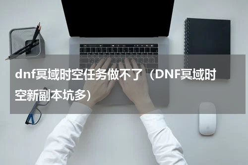 dnf冥域时空任务做不了（DNF冥域时空新副本坑多）