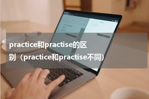 practice和practise的区别（practice和practise不同）