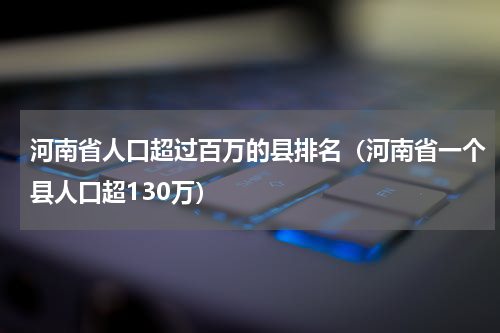 河南省人口超过百万的县排名（河南省一个县人口超130万）