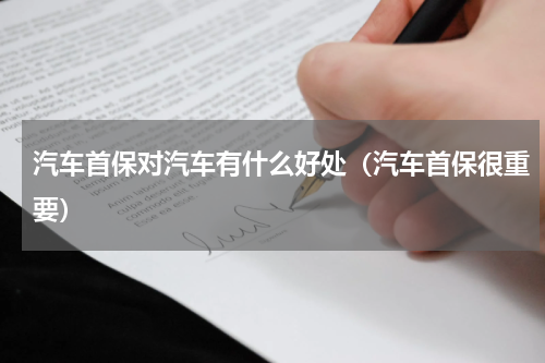 汽车首保对汽车有什么好处（汽车首保很重要）