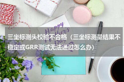 三坐标测头校验不合格（三坐标测量结果不稳定或GRR测试无法通过怎么办）
