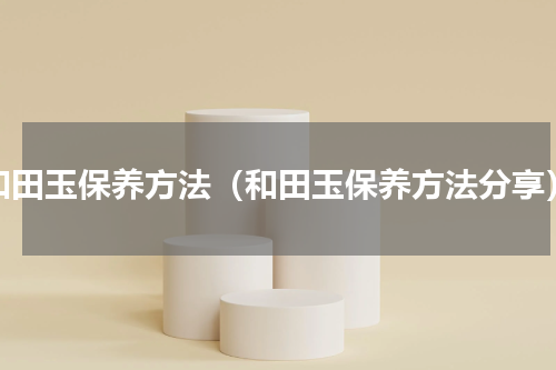 和田玉保养方法（和田玉保养方法分享）