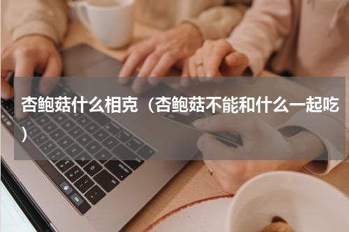 杏鲍菇什么相克（杏鲍菇不能和什么一起吃）