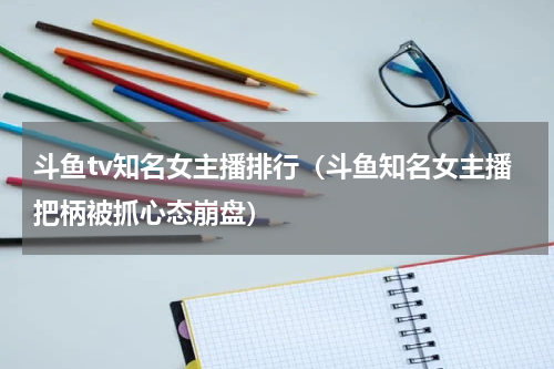 斗鱼tv知名女主播排行（斗鱼知名女主播把柄被抓心态崩盘）