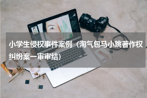 小学生侵权事件案例（淘气包马小跳著作权纠纷案一审审结）