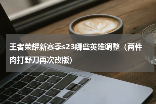 王者荣耀新赛季s23哪些英雄调整（两件肉打野刀再次改版）