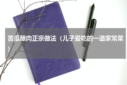 苦瓜酿肉正宗做法（儿子爱吃的一道家常菜）