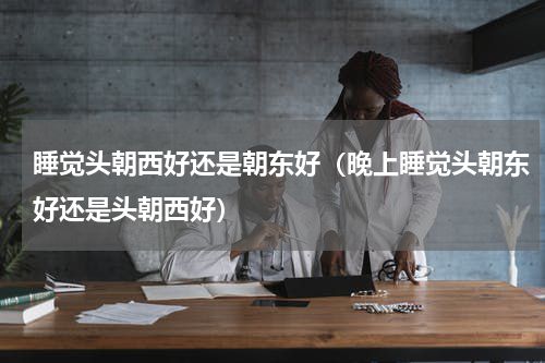 睡觉头朝西好还是朝东好（晚上睡觉头朝东好还是头朝西好）