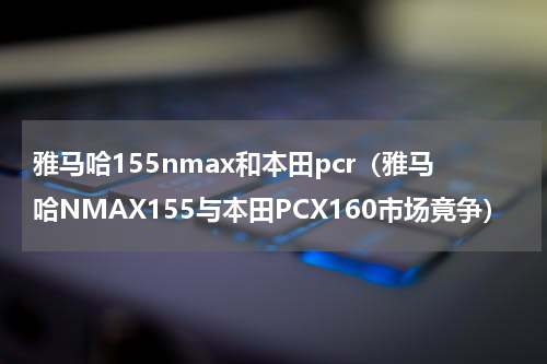 雅马哈155nmax和本田pcr（雅马哈NMAX155与本田PCX160市场竟争）