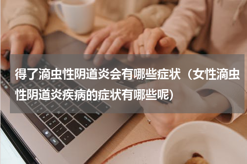 得了滴虫性阴道炎会有哪些症状（女性滴虫性阴道炎疾病的症状有哪些呢）