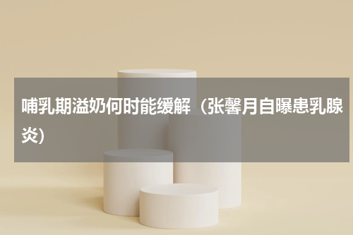 哺乳期溢奶何时能缓解（张馨月自曝患乳腺炎）