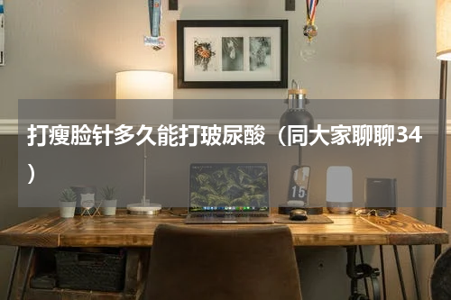 打瘦脸针多久能打玻尿酸（同大家聊聊34）