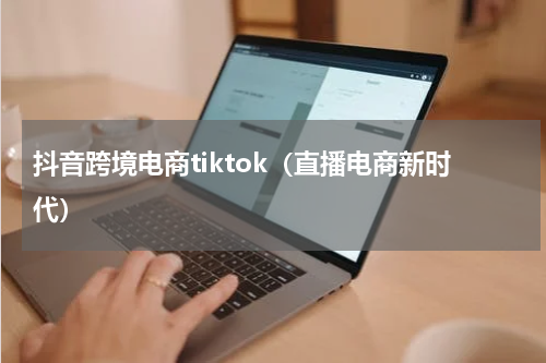 抖音跨境电商tiktok（直播电商新时代）