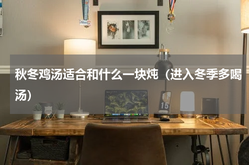 秋冬鸡汤适合和什么一块炖（进入冬季多喝汤）