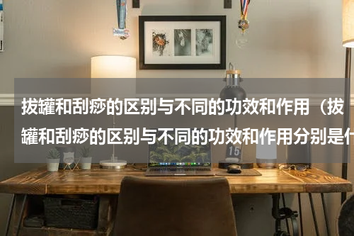 拔罐和刮痧的区别与不同的功效和作用（拔罐和刮痧的区别与不同的功效和作用分别是什么）
