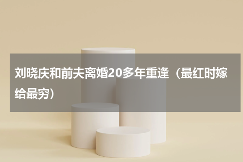 刘晓庆和前夫离婚20多年重逢（最红时嫁给最穷）