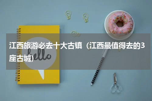 江西旅游必去十大古镇（江西最值得去的3座古城）