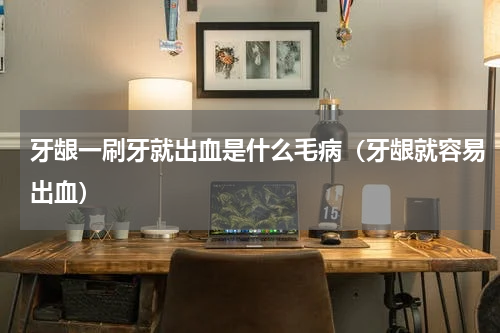 牙龈一刷牙就出血是什么毛病（牙龈就容易出血）