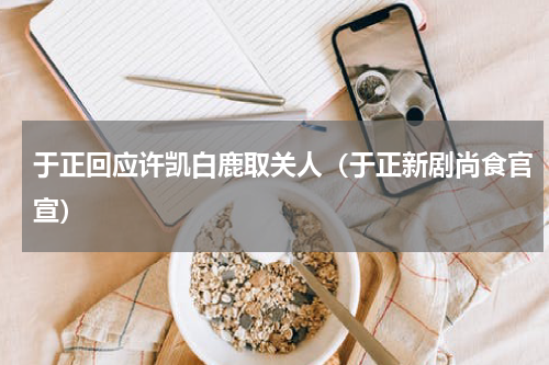 于正回应许凯白鹿取关人（于正新剧尚食官宣）
