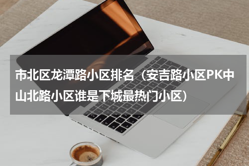 市北区龙潭路小区排名（安吉路小区PK中山北路小区谁是下城最热门小区）