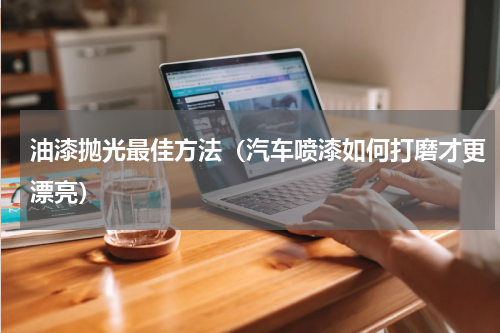 油漆抛光最佳方法（汽车喷漆如何打磨才更漂亮）