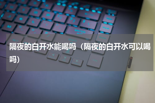 隔夜的白开水能喝吗（隔夜的白开水可以喝吗）