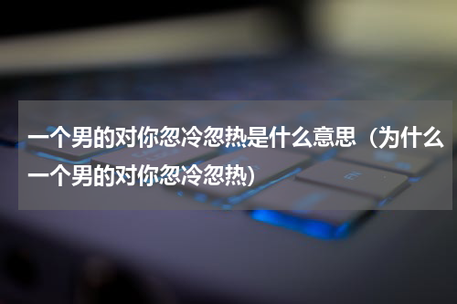 一个男的对你忽冷忽热是什么意思（为什么一个男的对你忽冷忽热）