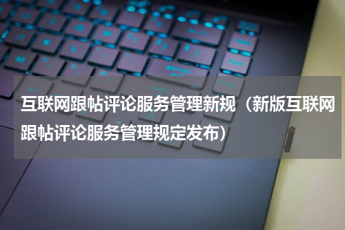 互联网跟帖评论服务管理新规（新版互联网跟帖评论服务管理规定发布）