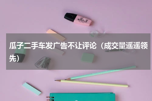 瓜子二手车发广告不让评论（成交量遥遥领先）
