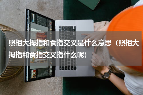 照相大拇指和食指交叉是什么意思（照相大拇指和食指交叉指什么呢）