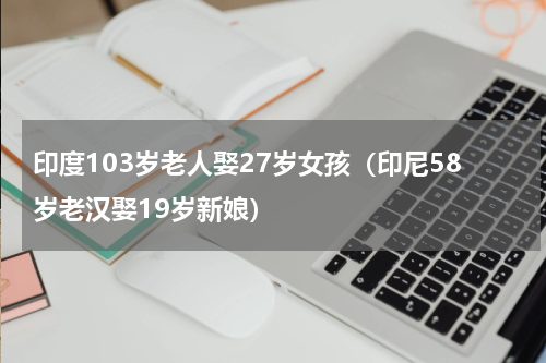印度103岁老人娶27岁女孩（印尼58岁老汉娶19岁新娘）