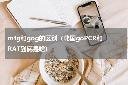 mtg和gog的区别（韩国goPCR和RAT到底是啥）