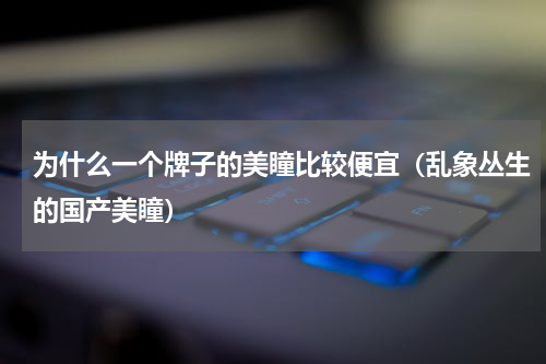 为什么一个牌子的美瞳比较便宜（乱象丛生的国产美瞳）
