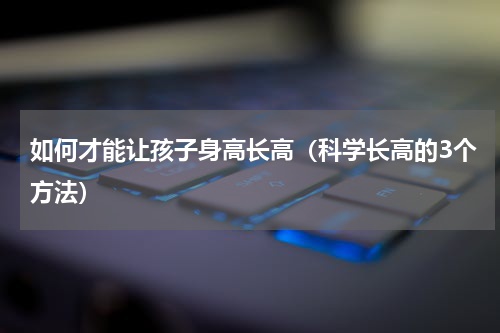 如何才能让孩子身高长高（科学长高的3个方法）
