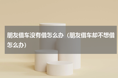 朋友借车没有借怎么办（朋友借车却不想借怎么办）